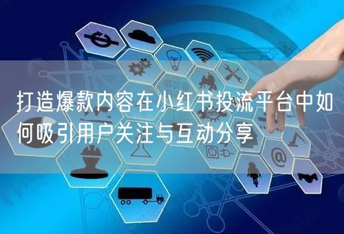 打造爆款内容在小红书投流平台中如何吸引用户关注与互动分享