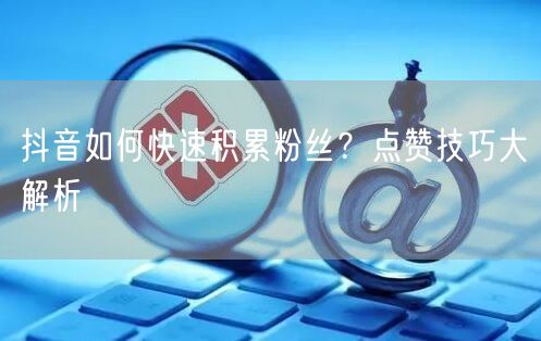 抖音如何快速积累粉丝？点赞技巧大解析
