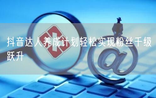 抖音达人养成计划轻松实现粉丝千级跃升