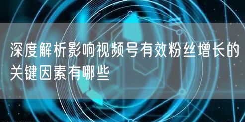 深度解析影响视频号有效粉丝增长的关键因素有哪些