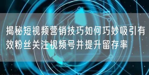 揭秘短视频营销技巧如何巧妙吸引有效粉丝关注视频号并提升留存率