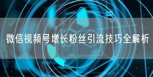 微信视频号增长粉丝引流技巧全解析