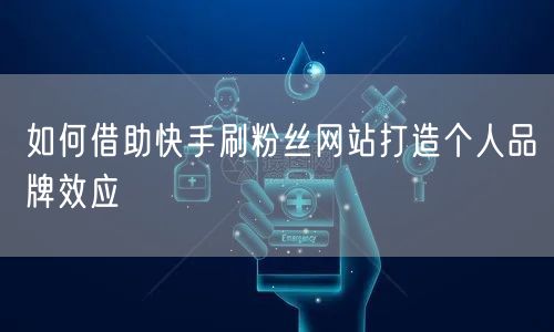 如何借助快手刷粉丝网站打造个人品牌效应