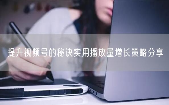 提升视频号的秘诀实用播放量增长策略分享