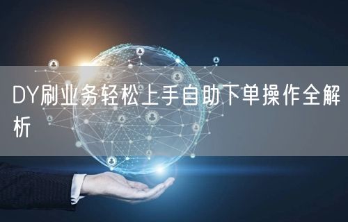 DY刷业务轻松上手自助下单操作全解析