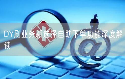 DY刷业务新选择自助下单功能深度解读