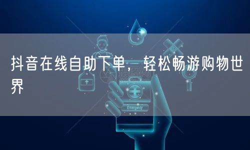 抖音在线自助下单，轻松畅游购物世界