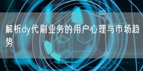 解析dy代刷业务的用户心理与市场趋势