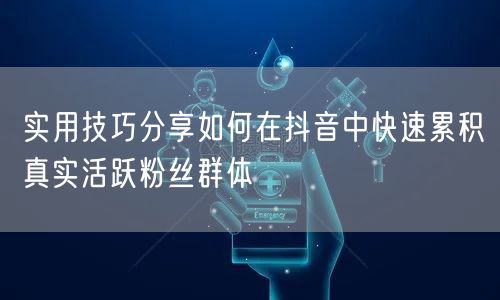 实用技巧分享如何在抖音中快速累积真实活跃粉丝群体