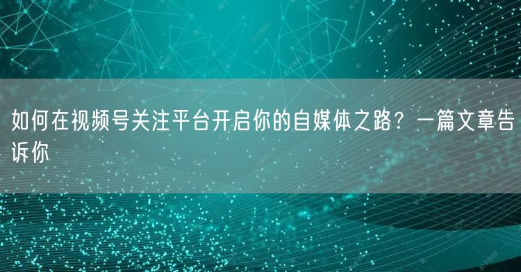 如何在视频号关注平台开启你的自媒体之路？一篇文章告诉你