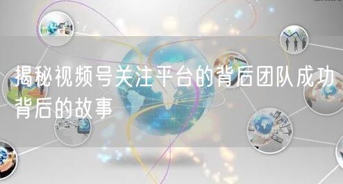 揭秘视频号关注平台的背后团队成功背后的故事