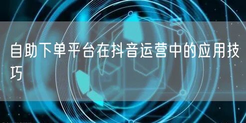 自助下单平台在抖音运营中的应用技巧
