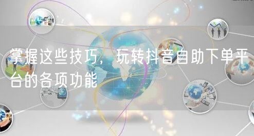 掌握这些技巧，玩转抖音自助下单平台的各项功能