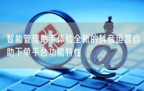 智能管理助手体验全新的抖音运营自助下单平台功能特性