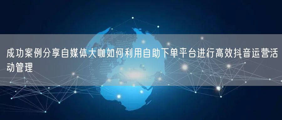 成功案例分享自媒体大咖如何利用自助下单平台进行高效抖音运营活动管理