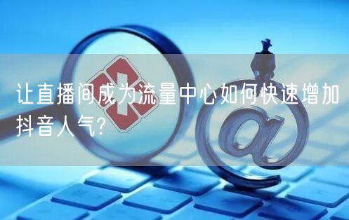 让直播间成为流量中心如何快速增加抖音人气?