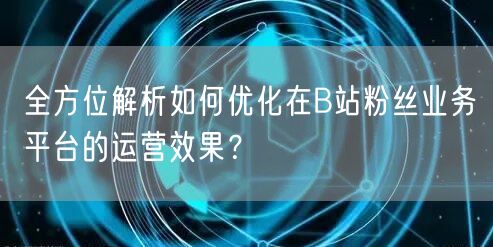 全方位解析如何优化在B站粉丝业务平台的运营效果？