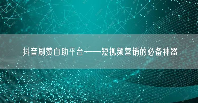 抖音刷赞自助平台——短视频营销的必备神器