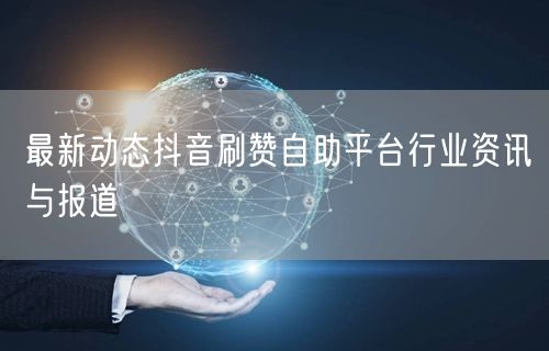最新动态抖音刷赞自助平台行业资讯与报道