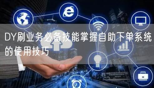 DY刷业务必备技能掌握自助下单系统的使用技巧