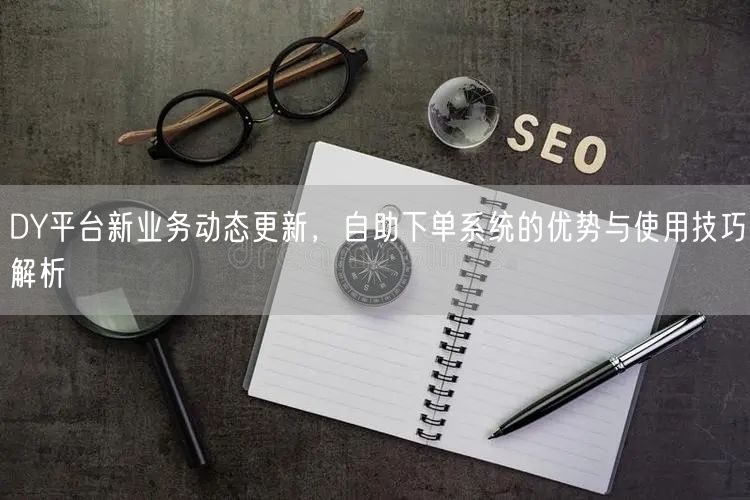 DY平台新业务动态更新，自助下单系统的优势与使用技巧解析