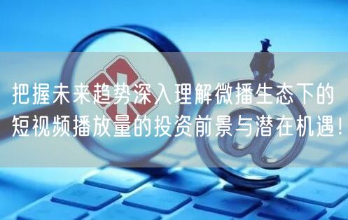把握未来趋势深入理解微播生态下的短视频播放量的投资前景与潜在机遇！