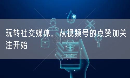 玩转社交媒体，从视频号的点赞加关注开始