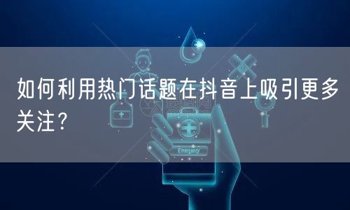 如何利用热门话题在抖音上吸引更多关注？
