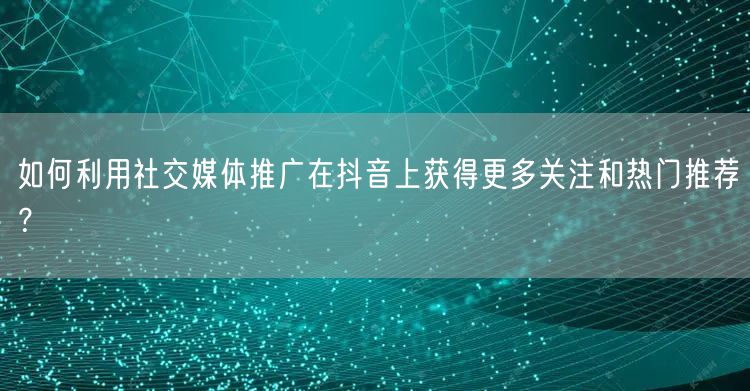 如何利用社交媒体推广在抖音上获得更多关注和热门推荐？