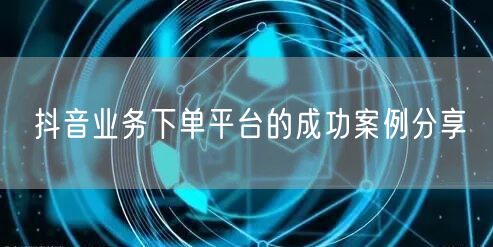 抖音业务下单平台的成功案例分享