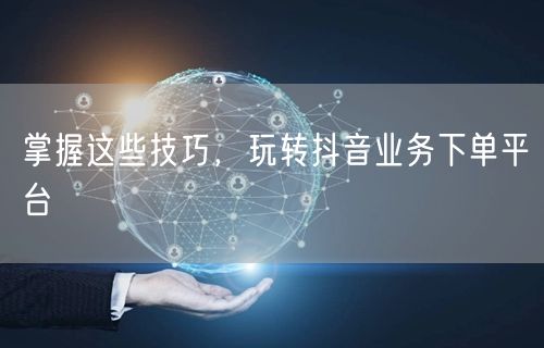 掌握这些技巧，玩转抖音业务下单平台