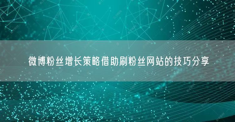 微博粉丝增长策略借助刷粉丝网站的技巧分享