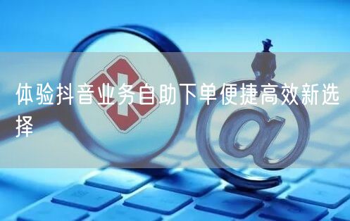 体验抖音业务自助下单便捷高效新选择
