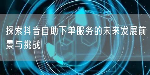 探索抖音自助下单服务的未来发展前景与挑战