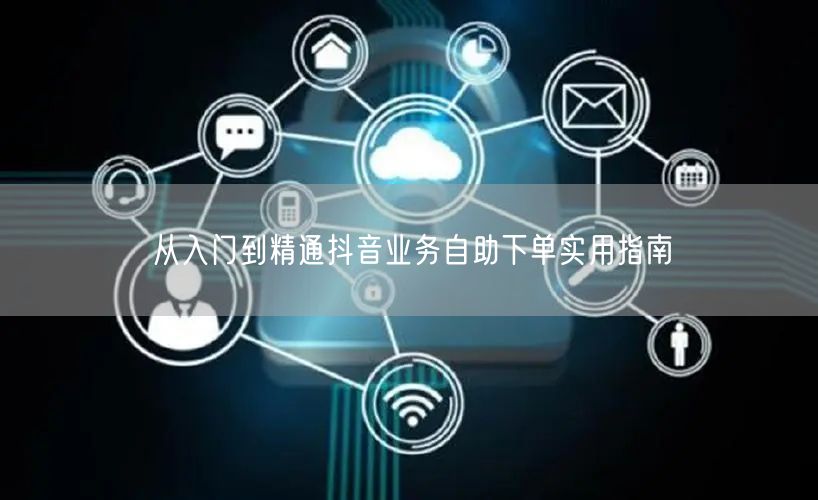 从入门到精通抖音业务自助下单实用指南