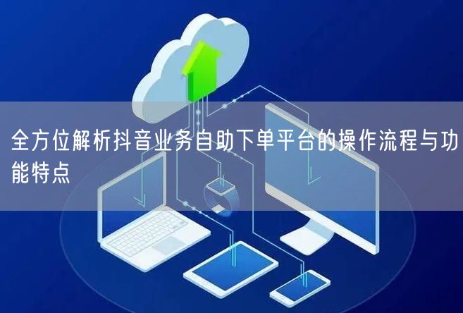 全方位解析抖音业务自助下单平台的操作流程与功能特点