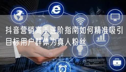 抖音营销高手进阶指南如何精准吸引目标用户群体为真人粉丝