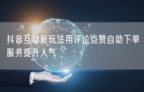 抖音互动新玩法用评论点赞自助下单服务提升人气