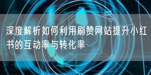 深度解析如何利用刷赞网站提升小红书的互动率与转化率