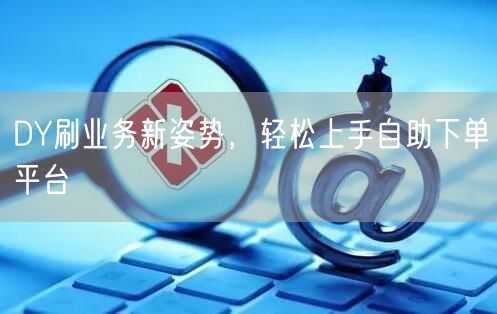 DY刷业务新姿势，轻松上手自助下单平台