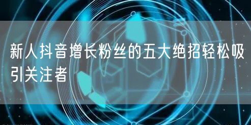 新人抖音增长粉丝的五大绝招轻松吸引关注者