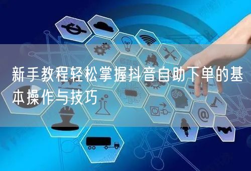 新手教程轻松掌握抖音自助下单的基本操作与技巧