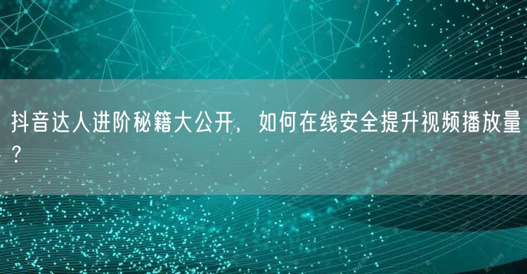 抖音达人进阶秘籍大公开，如何在线安全提升视频播放量？