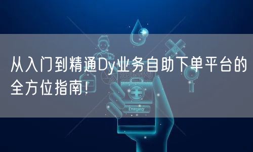 从入门到精通Dy业务自助下单平台的全方位指南！