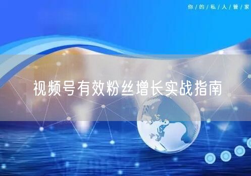视频号有效粉丝增长实战指南