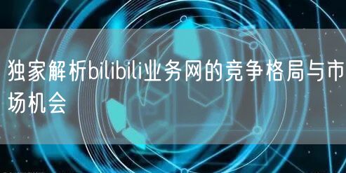 独家解析bilibili业务网的竞争格局与市场机会