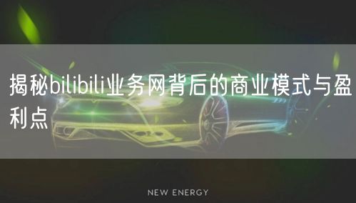 揭秘bilibili业务网背后的商业模式与盈利点