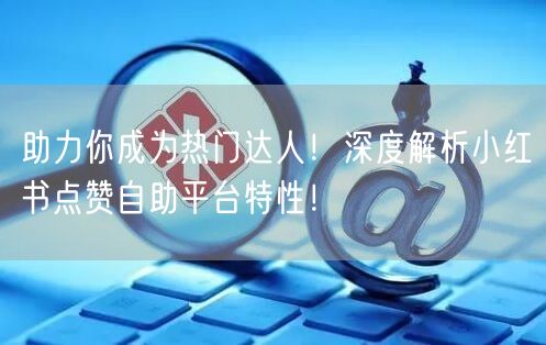 助力你成为热门达人！深度解析小红书点赞自助平台特性！